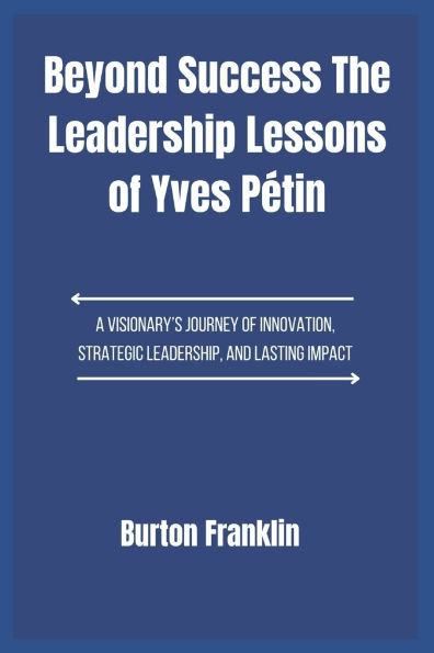 Beyond Success The Leadership Lessons of Yves Pétin: A Visionary's Journey of Innovation, Strategic Leadership, and Lasting Impact
