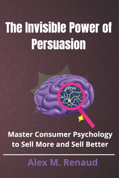The Invisible Power of Persuasion: Master Consumer Psychology and Persuasion Techniques to Boost Sales, Leverage Influence Marketing, and Use Social P