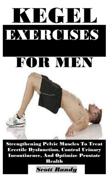 Kegel Exercises for Men: Strengthening Pelvic Muscles To Treat Erectile Dysfunction, Control Urinary Incontinence, And Optimize Prostate Health