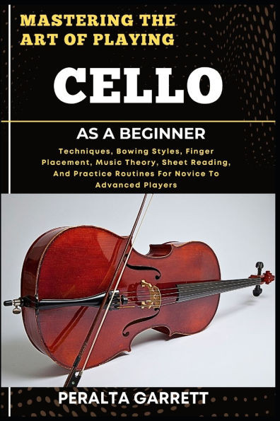 Mastering the Art of Playing Cello as a Beginner: Techniques, Bowing Styles, Finger Placement, Music Theory, Sheet Reading, And Practice Routines For