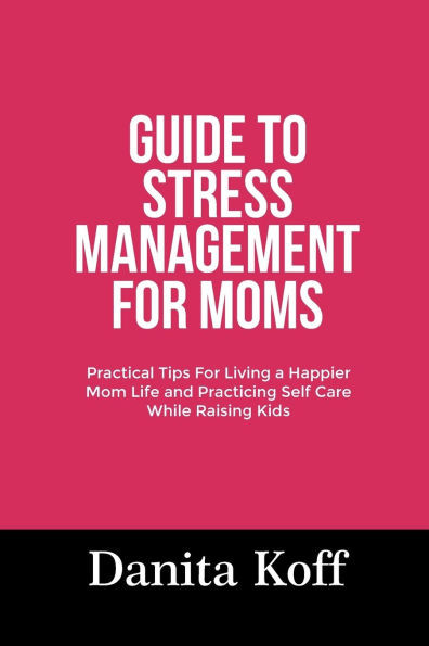 Guide to Stress Management for Moms: Practical Tips For Living a Happier Mom Life and Practicing Self Care While Raising Kids