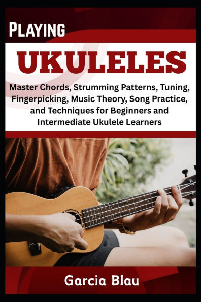 Playing Ukuleles: Master Chords, Strumming Patterns, Tuning, Fingerpicking, Music Theory, Song Practice, and Techniques for Beginners and Intermediate