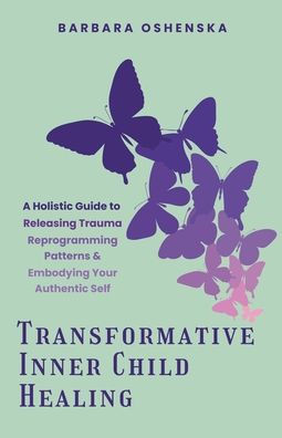 Transformative Inner Child Healing: A Holistic Guide to Releasing Trauma, Reprogramming Patterns, & Embodying Your Authentic Self