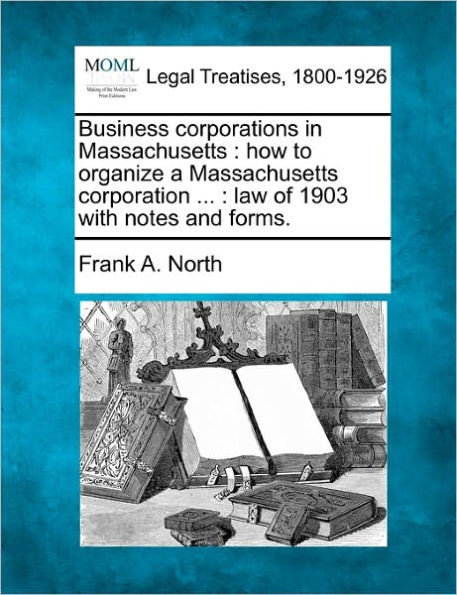 Business Corporations in Massachusetts: How to Organize a Massachusetts Corporation ...: Law of 1903 with Notes and Forms.