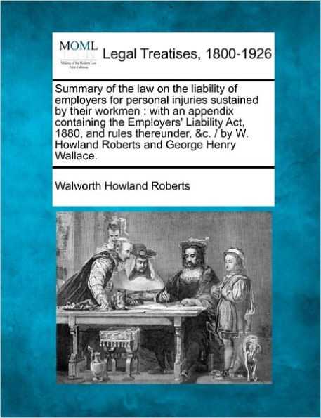 Summary of the Law on the Liability of Employers for Personal Injuries Sustained by Their Workmen: With an Appendix Containing the Employers' Liabilit