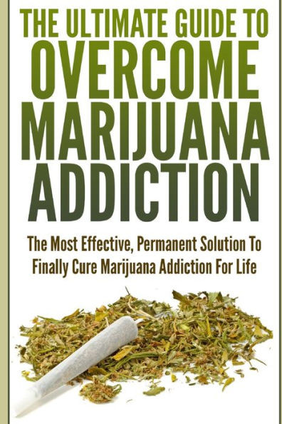 The Ultimate Guide To Overcome Marijuana Addiction: The Most Effective, Permanent Solution To Finally Cure Marijuana Addiction For Life