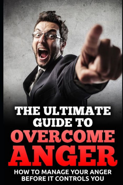 The Ultimate Guide To Overcome Anger: How To Manage Your Anger Before It Controls You