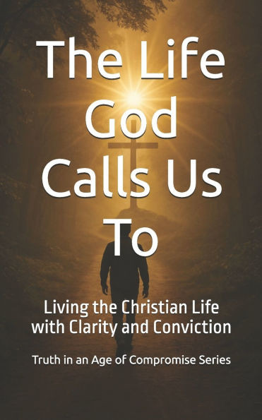 The Life God Calls Us To: Living the Christian Life with Clarity and Conviction