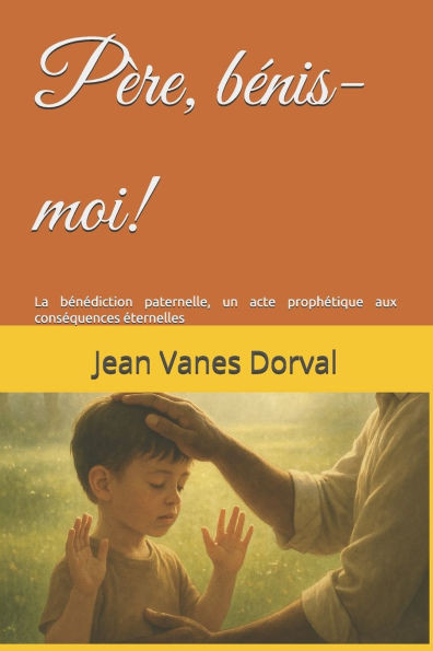 PÃ¨re, bÃ©nis-moi!: La bÃ©nÃ©diction paternelle, un acte prophÃ©tique aux consÃ©quences Ã©ternelles