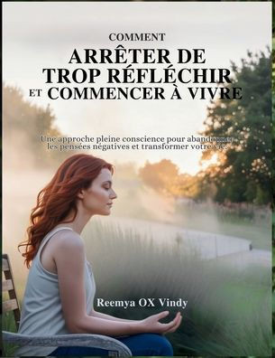 Comment ArrÃªter de Trop RÃ©flÃ©chir Et Commencer Ã€ Vivre: Une approche pleine conscience pour abandonner les pensÃ©es nÃ©gatives et transformer votre vie.