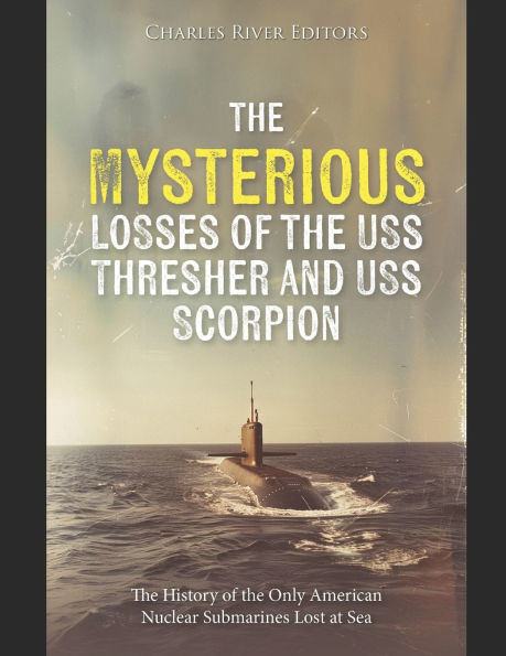 The Mysterious Losses of the USS Thresher and USS Scorpion: The History of the Only American Nuclear Submarines Lost at Sea
