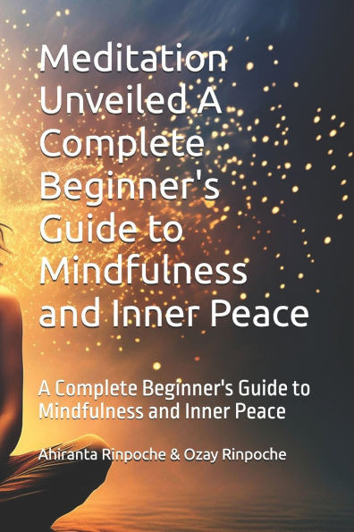 Meditation Unveiled A Complete Beginner's Guide to Mindfulness and Inner Peace: A Complete Beginner's Guide to Mindfulness and Inner Peace