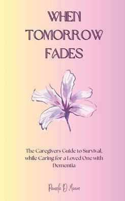 When Tomorrow Fades: The Caregivers Guide to Survival, while Caring for a Loved One with Dementia