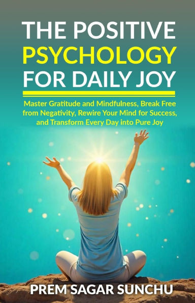The Positive Psychology for Daily Joy: Master Gratitude and Mindfulness, Break Free from Negativity, Rewire Your Mind for Success, and Transform Every