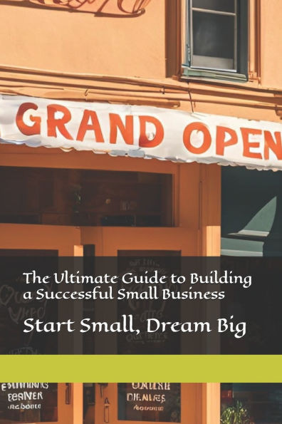 The Ultimate Guide to Building a Successful Small Business: Start Small, Dream Big