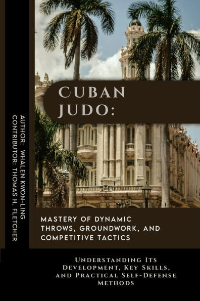 Cuban Judo: Mastery of Dynamic Throws, Groundwork, and Competitive Tactics: Understanding Its Development, Key Skills, and Practic