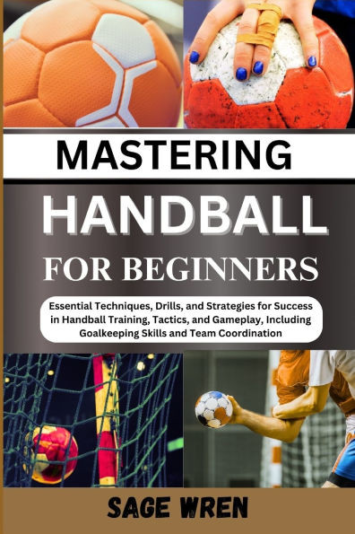 Master Handball for Beginner: Essential Techniques, Drills, and Strategies for Success in Handball Training, Tactics, and Gameplay, Including Goalke