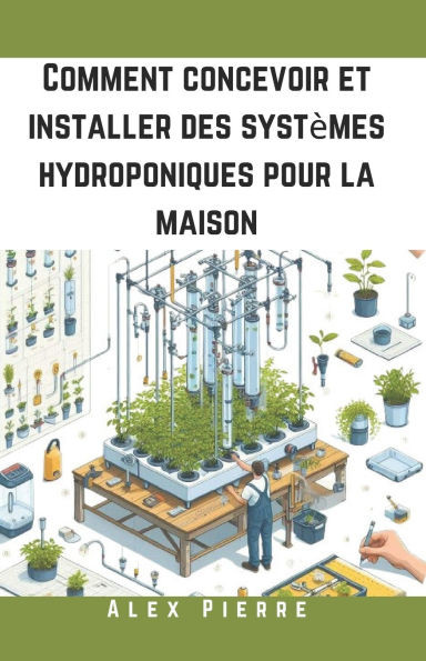 Comment concevoir et installer des systÃ¨mes hydroponiques pour la maison: Un guide DIY pour le jardinage d'intÃ©rieur, les jardins verticaux et la cult