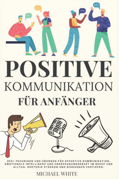 Positive Kommunikation fÃ¼r AnfÃ¤nger: 200+ Techniken und Ãœbungen fÃ¼r effektive Kommunikation, emotionale Intelligenz und Ãœberzeugungskraft im Beruf und