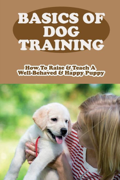 Basics Of Dog Training: How To Raise & Teach A Well-Behaved & Happy Puppy: How Long Until Puppy Is Well Behaved