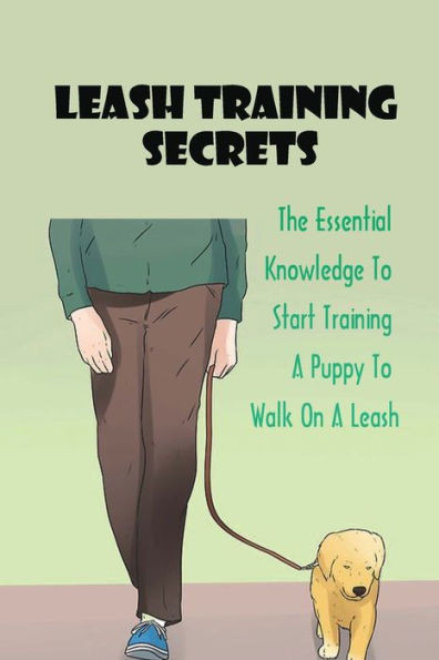 Leash Training Secrets: The Essential Knowledge To Start Training A Puppy To Walk On A Leash: The Basics Of Puppy Leash Training