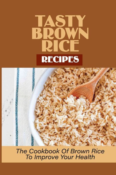Tasty Brown Rice Recipes: The Cookbook Of Brown Rice To Improve Your Health: Brown Rice Recipes