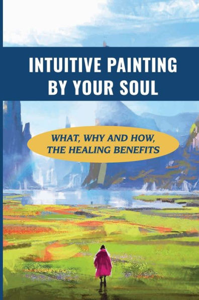 Intuitive Painting By Your Soul: What, Why And How, The Healing Benefits: How To Paint Your Soul