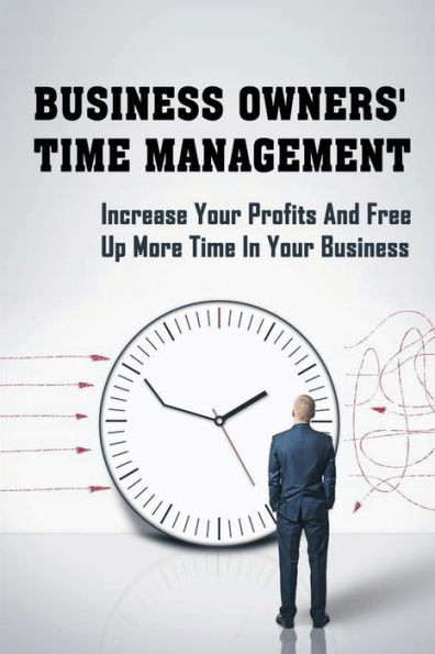 Business Owners' Time Management: Increase Your Profits And Free Up More Time In Your Business: How To Make More Money As A Business Owner