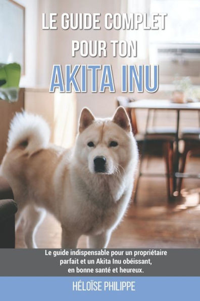 Le guide complet pour ton Akita Inu: Le guide indispensable pour un propriétaire parfait et un Akita Inu obéissant, en bonne santé et heureux.