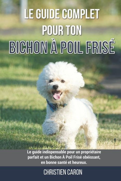 Le guide complet pour ton Bichon À Poil Frisé: Le guide indispensable pour un propriétaire parfait et un Bichon À Poil Frisé obéissant, en bonne santé
