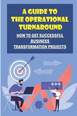 A Guide To The Operational Turnaround: How To Get Successful Business Transformation Projects: Develop Turnaround Skills