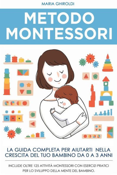 Metodo Montessori: La guida completa per aiutarti nella crescita del tuo bambino da 0 a 3 anni. Include Oltre 125 AttivitÃ  Montessori con