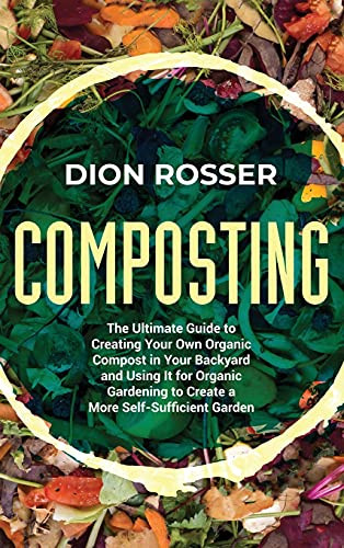 Composting: The Ultimate Guide To Creating Your Own Organic Compost In Your Backyard And Using It For Organic Gardening To Create A More Self-Sufficient Garden