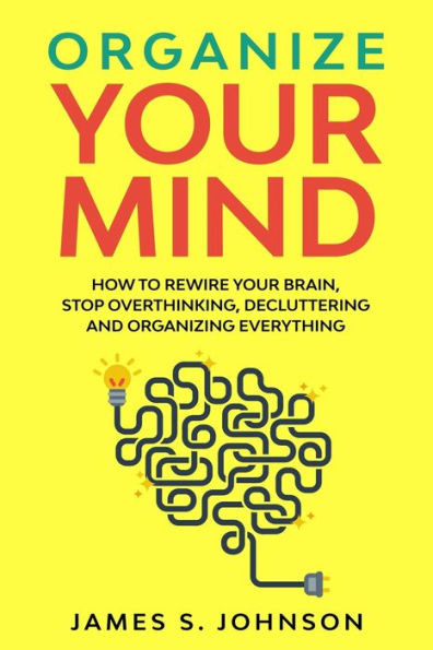 Organize your mind: How to Rewire your Brain, stop Overthinking, Decluttering and Organizing Everything