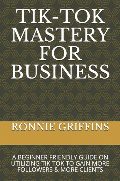 Tik-Tok Mastery for Business: A Beginner Friendly Guide on Utilizing Tik-Tok to Gain More Followers & Gain More Clients
