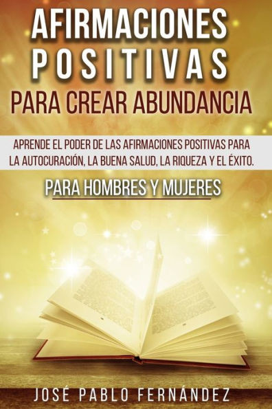 Afirmaciones Positivas Para Crear Abundancia: Aprende El Poder De Las Afirmaciones Positivas Para La AutocuraciÃ³n, La Buena Salud, La Riqueza Y El Ã‰xi