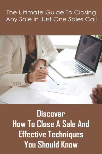 The Ultimate Guide To Closing Any Sale In Just One Sales Call: Discover How To Close A Sale And Effective Techniques You Should Know: Selling Techniqu