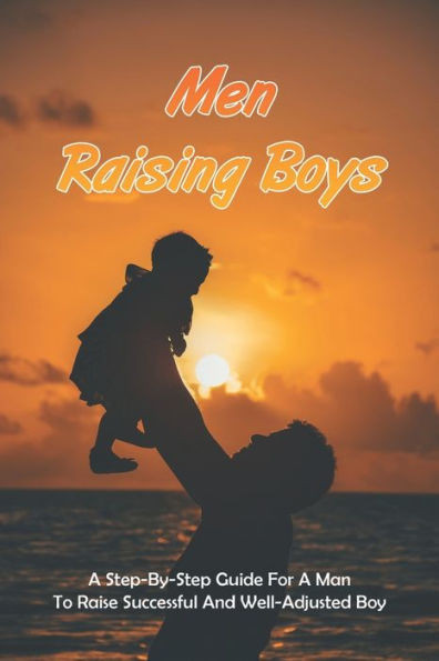 Men Raising Boys: A Step-By-Step Guide For A Man To Raise Successful And Well-Adjusted Boy: How Do Guys Raise Boys