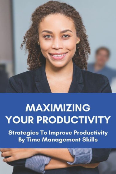 Maximizing Your Productivity: Strategies To Improve Productivity By Time Management Skills: Help You Manage Your Time Effectively