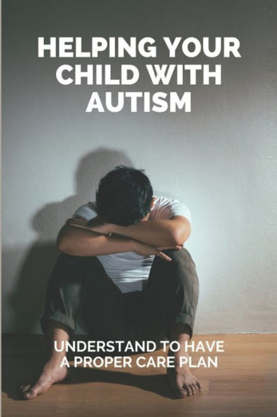 Helping Your Child With Autism: Understand To Have A Proper Care Plan: Understanding Autism Book For Parents