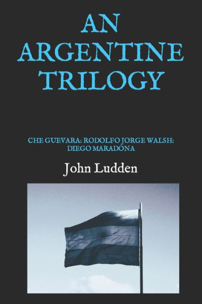 An Argentine Trilogy: Che Guevara: Rodolfo Jorge Walsh: Diego Maradona