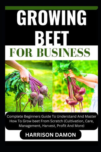 Growing Beet for Business: Complete Beginners Guide To Understand And Master How To Grow beet From Scratch (Cultivation, Care, Management, Harves