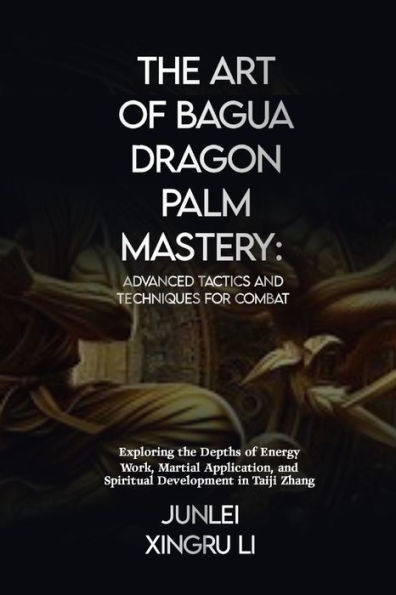 The Art of Bagua Dragon Palm Mastery: Advanced Tactics and Techniques for Combat: Exploring the Depths of Energy Work, Martial Application, and Spirit