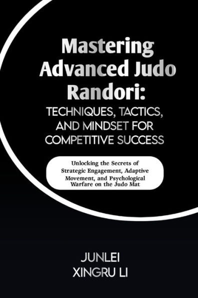 Mastering Advanced Judo Randori: Techniques, Tactics, and Mindset for Competitive Success: Unlocking the Secrets of Strategic Engagement, Adaptive Mov