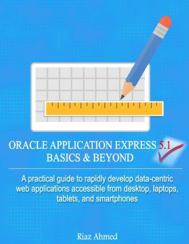 Oracle Application Express 5.1 Basics & Beyond: A Practical Guide To Rapidly Develop Data-Centric Web Applications Accessible From Desktop, Laptops, Tablets, And Smartphones