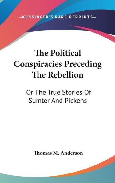 The Political Conspiracies Preceding The Rebellion: Or The True Stories Of Sumter And Pickens