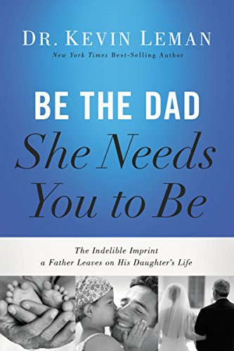 Be The Dad She Needs You To Be: The Indelible Imprint A Father Leaves On His Daughter'S Life