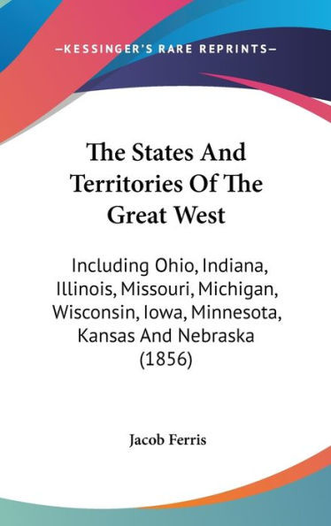 The States And Territories Of The Great West: Including Ohio, Indiana, Illinois, Missouri, Michigan, Wisconsin, Iowa, Minnesota, Kansas And Nebraska (