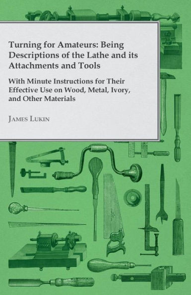 Turning for Amateurs: Being Descriptions of the Lathe and its Attachments and Tools - With Minute Instructions for Their Effective Use on Wo