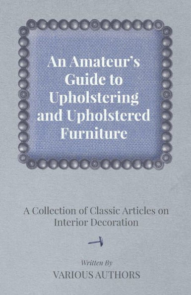 An Amateur's Guide to Upholstering and Upholstered Furniture - A Collection of Classic Articles on Interior Decoration